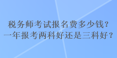 稅務(wù)師考試報名費多少錢？一年報考兩科好還是三科好？