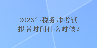 2023年稅務(wù)師考試報名時間什么時候？