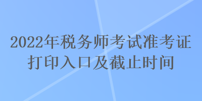 2022年稅務(wù)師考試準(zhǔn)考證打印入口及截止時(shí)間