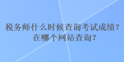 稅務(wù)師什么時(shí)候查詢考試成績(jī)？在哪個(gè)網(wǎng)站查詢？