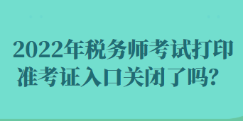 2022年稅務(wù)師考試打印準(zhǔn)考證入口關(guān)閉了嗎？