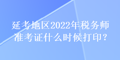 延考地區(qū)2022年稅務(wù)師準考證什么時候打??？