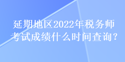 延期地區(qū)2022年稅務師考試成績什么時間查詢？