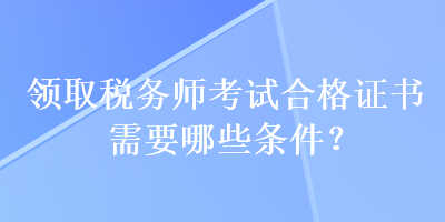 領(lǐng)取稅務(wù)師考試合格證書需要哪些條件？