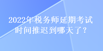 2022年稅務師延期考試時間推遲到哪天了？