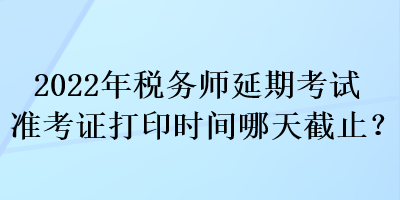 2022年稅務(wù)師延期考試準(zhǔn)考證打印時(shí)間哪天截止？