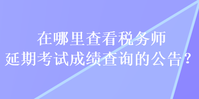 在哪里查看稅務(wù)師延期考試成績查詢的公告？