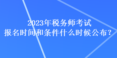 2023年稅務(wù)師考試報名時間和條件什么時候公布？