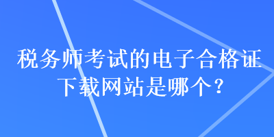 稅務(wù)師考試的電子合格證下載網(wǎng)站是哪個？