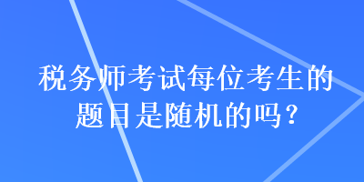 稅務(wù)師考試每位考生的題目是隨機(jī)的嗎？