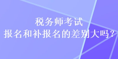 稅務師考試報名和補報名的差別大嗎？