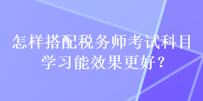 怎樣搭配稅務(wù)師考試科目學(xué)習(xí)能效果更好？