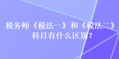 稅務(wù)師《稅法一》和《稅法二》科目有什么區(qū)別？