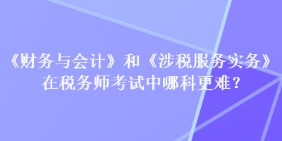 《財務(wù)與會計》和《涉稅服務(wù)實務(wù)》在稅務(wù)師考試中哪科更難？