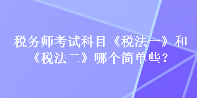 稅務(wù)師考試科目《稅法一》和《稅法二》哪個(gè)簡單些？