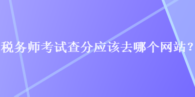 稅務師考試查分應該去哪個網(wǎng)站？