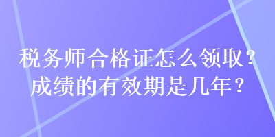 稅務(wù)師合格證怎么領(lǐng)取？成績的有效期是幾年？