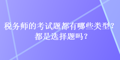 稅務(wù)師的考試題都有哪些類型？都是選擇題嗎？