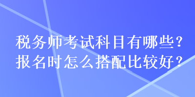 稅務(wù)師考試科目有哪些？報(bào)名時(shí)怎么搭配比較好？