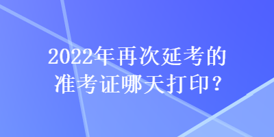 2022年再次延考的準(zhǔn)考證哪天打??？