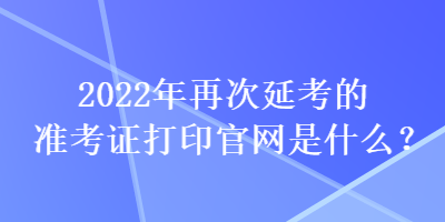 2022年再次延考的準(zhǔn)考證打印官網(wǎng)是什么？