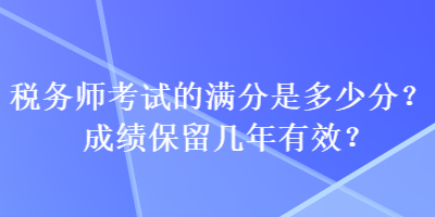 稅務(wù)師考試的滿分是多少分？成績(jī)保留幾年有效？