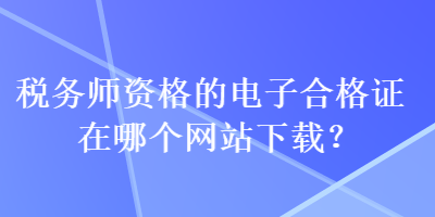 稅務(wù)師資格的電子合格證在哪個(gè)網(wǎng)站下載？