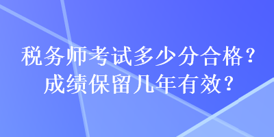 稅務(wù)師考試多少分合格？成績保留幾年有效？