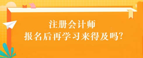 注會考試報名后再學習來得及嗎？別別別！太晚了...