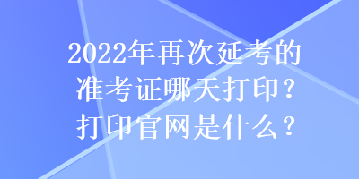 2022年再次延考的準(zhǔn)考證哪天打??？打印官網(wǎng)是什么？