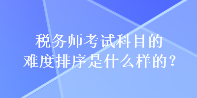 稅務師考試科目的難度排序是什么樣的？