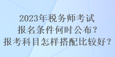 2023年稅務(wù)師考試報(bào)名條件何時(shí)公布？報(bào)考科目怎樣搭配比較好？