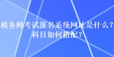 稅務(wù)師考試報名系統(tǒng)網(wǎng)址是什么？科目如何搭配？