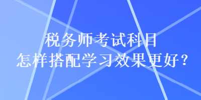 稅務(wù)師考試科目怎樣搭配學(xué)習(xí)效果更好？