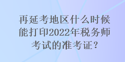 再延考地區(qū)什么時(shí)候能打印2022年稅務(wù)師考試的準(zhǔn)考證？