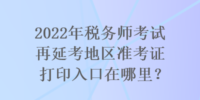 2022年稅務(wù)師考試再延考地區(qū)準(zhǔn)考證打印入口在哪里？