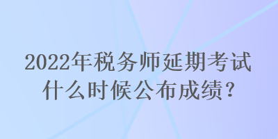 2022年稅務(wù)師延期考試什么時候公布成績？