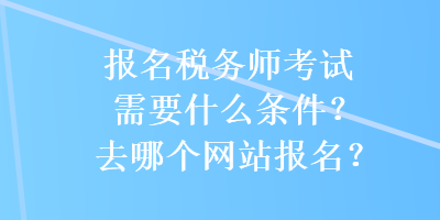 報(bào)名稅務(wù)師考試需要什么條件？去哪個(gè)網(wǎng)站報(bào)名？