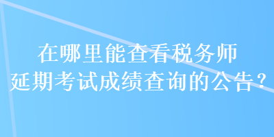 在哪里能查看稅務(wù)師延期考試成績(jī)查詢的公告？