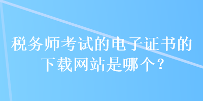 稅務(wù)師考試的電子證書的下載網(wǎng)站是哪個？