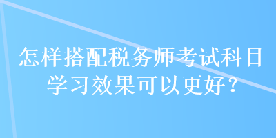 怎樣搭配稅務(wù)師考試科目學(xué)習(xí)效果可以更好？