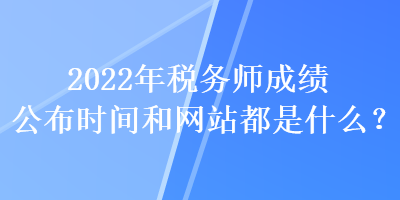 2022年稅務(wù)師成績公布時(shí)間和網(wǎng)站都是什么？