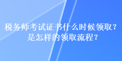 稅務(wù)師考試證書什么時候領(lǐng)??？是怎樣的領(lǐng)取流程？