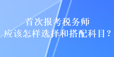 首次報考稅務(wù)師應(yīng)該怎樣選擇和搭配科目？