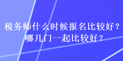 稅務師什么時候報名比較好？哪幾門一起比較好？