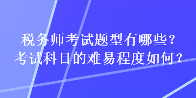 稅務(wù)師考試題型有哪些？考試科目的難易程度如何？