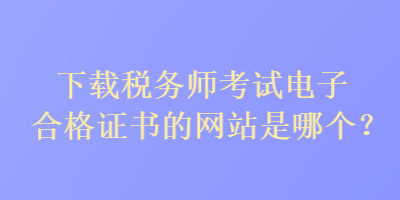 下載稅務(wù)師考試電子合格證書(shū)的網(wǎng)站是哪個(gè)？