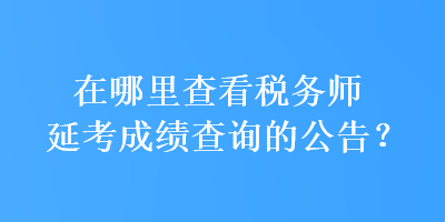 在哪里查看稅務(wù)師延考成績(jī)查詢的公告？