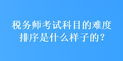 稅務(wù)師考試科目的難度排序是什么樣子的？