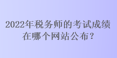 2022年稅務(wù)師的考試成績(jī)?cè)谀膫€(gè)網(wǎng)站公布？